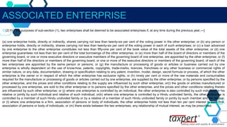 ASSOCIATED ENTERPRISE
◇(2) For the purposes of sub-section (1), two enterprises shall be deemed to be associated enterprises if, at any time during the previous year,—]
(a) one enterprise holds, directly or indirectly, shares carrying not less than twenty-six per cent of the voting power in the other enterprise; or (b) any person or
enterprise holds, directly or indirectly, shares carrying not less than twenty-six per cent of the voting power in each of such enterprises; or (c) a loan advanced
by one enterprise to the other enterprise constitutes not less than fifty-one per cent of the book value of the total assets of the other enterprise; or (d) one
enterprise guarantees not less than ten per cent of the total borrowings of the other enterprise; or (e) more than half of the board of directors or members of the
governing board, or one or more executive directors or executive members of the governing board of one enterprise, are appointed by the other enterprise; or (f)
more than half of the directors or members of the governing board, or one or more of the executive directors or members of the governing board, of each of the
two enterprises are appointed by the same person or persons; or (g) the manufacture or processing of goods or articles or business carried out by one
enterprise is wholly dependent on the use of know-how, patents, copyrights, trade-marks, licences, franchises or any other business or commercial rights of
similar nature, or any data, documentation, drawing or specification relating to any patent, invention, model, design, secret formula or process, of which the other
enterprise is the owner or in respect of which the other enterprise has exclusive rights; or (h) ninety per cent or more of the raw materials and consumables
required for the manufacture or processing of goods or articles carried out by one enterprise, are supplied by the other enterprise, or by persons specified by the
other enterprise, and the prices and other conditions relating to the supply are influenced by such other enterprise; or(i) the goods or articles manufactured or
processed by one enterprise, are sold to the other enterprise or to persons specified by the other enterprise, and the prices and other conditions relating thereto
are influenced by such other enterprise; or (j) where one enterprise is controlled by an individual, the other enterprise is also controlled by such individual or his
relative or jointly by such individual and relative of such individual; or(k) where one enterprise is controlled by a Hindu undivided family, the other enterprise is
controlled by a member of such Hindu undivided family or by a relative of a member of such Hindu undivided family or jointly by such member and his relative;
or (l) where one enterprise is a firm, association of persons or body of individuals, the other enterprise holds not less than ten per cent interest in such firm,
association of persons or body of individuals; or (m) there exists between the two enterprises, any relationship of mutual interest, as may be prescribed.
 
