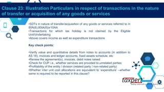 Clause 23: Illustration Particulars in respect of transactions in the nature
of transfer or acquisition of any goods or services
•SDTs in nature of transfer/acquisition of any goods or services referred to in
80A(6),80IA(8)or10AA
•Transactions for which tax holiday is not claimed by the Eligible
Unit/Undertaking
•Above covers income as well as expenditure transactions
Key check points:
•Verify value and quantitative details from notes to accounts (in addition to
AS 18), invoices and ledger accounts, fixed assets schedule, etc
•Review the agreement(s), invoices, debit notes raised
•Check for CUP i.e., whether services are provided to unrelated parties
•Profitability of the entity / division (related party / non-related party)
•Whether inter unit cost allocations are equivalent to ‘expenditure’ –whether
same is required to be reported in this clause?
 