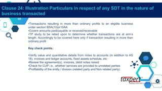 Clause 24: Illustration Particulars in respect of any SDT in the nature of
business transacted
•Transactions resulting in more than ordinary profits to an eligible business
under section 80IA(10)or10AA
•Covers amounts paid/payable or received/receivable
•TP study to be relied upon to determine whether transactions are at arm’s
length. Accordingly to be covered here only if transaction resulting in more than
ordinary profit
Key check points:
•Verify value and quantitative details from notes to accounts (in addition to AS
18), invoices and ledger accounts, fixed assets schedule, etc
•Review the agreement(s), invoices, debit notes raised
•Check for CUP i.e., whether services are provided to unrelated parties
•Profitability of the entity / division (related party and Non related party)
 