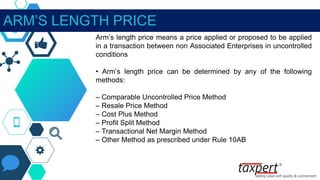 ARM’S LENGTH PRICE
Arm’s length price means a price applied or proposed to be applied
in a transaction between non Associated Enterprises in uncontrolled
conditions
• Arm’s length price can be determined by any of the following
methods:
– Comparable Uncontrolled Price Method
– Resale Price Method
– Cost Plus Method
– Profit Split Method
– Transactional Net Margin Method
– Other Method as prescribed under Rule 10AB
 