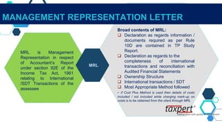 MRL is Management
Representation in respect
of Accountant’s Report
under section 92E of the
Income Tax Act, 1961
relating to International
/SDT Transactions of the
assessee
Broad contents of MRL:
 Declaration as regards information /
documents required as per Rule
10D are contained in TP Study
Report.
 Declaration as regards to the
completeness of international
transactions and reconciliation with
Audited Financial Statements
 Ownership Structure
 International transactions / SDT
 Most Appropriate Method followed
- if Cost Plus Method is used then details of costs
included / not included while charging mark-up on
costs is to be obtained from the client through MRL
MRL
MANAGEMENT REPRESENTATION LETTER
 