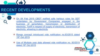 RECENT DEVELOPMENTS
 On 04 Feb 2015 CBDT notified safe harbour rules for SDT
undertaken by Government Companies engaged in the
business of genertation, transmission or distribution of
electricity. Tariff in respect of supply of electricity, transmision of
electricity, wheeling in electricity
 Range concept introduced vide notification no.83/2015 dated
19th Oct 2015
 Use of Multiple year data allowed vide notification no. 83/2015
dated 19th Oct 2015
 