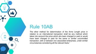 Rule 10AB
The other method for determination of the Arms Length price in
relation to an international transaction shall be any method which
takes into account the price which ahs been charged or paid or would
have been charged or paid for the same or similar uncontrolled
transaction, with or between non associated enterprises, under similar
circumstances considering all the relevant facts.”
 