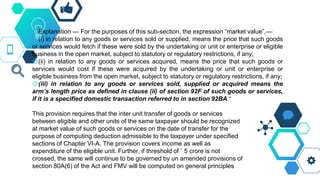 ◇Explanation — For the purposes of this sub-section, the expression “market value”,—
◇(i) in relation to any goods or services sold or supplied, means the price that such goods
or services would fetch if these were sold by the undertaking or unit or enterprise or eligible
business in the open market, subject to statutory or regulatory restrictions, if any;
◇(ii) in relation to any goods or services acquired, means the price that such goods or
services would cost if these were acquired by the undertaking or unit or enterprise or
eligible business from the open market, subject to statutory or regulatory restrictions, if any;
◇(iii) in relation to any goods or services sold, supplied or acquired means the
arm’s length price as defined in clause (ii) of section 92F of such goods or services,
if it is a specified domestic transaction referred to in section 92BA “
This provision requires that the inter unit transfer of goods or services
between eligible and other units of the same taxpayer should be recognized
at market value of such goods or services on the date of transfer for the
purpose of computing deduction admissible to the taxpayer under specified
sections of Chapter VI-A. The provision covers income as well as
expenditure of the eligible unit. Further, if threshold of ` 5 crore is not
crossed, the same will continue to be governed by un amended provisions of
section 80A(6) of the Act and FMV will be computed on general principles
 