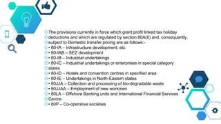 ◇The provisions currently in force which grant profit linked tax holiday
◇deductions and which are regulated by section 80A(6) and, consequently,
◇subject to Domestic transfer pricing are as follows:-
◇• 80-IA – Infrastructure development, etc
◇• 80-IAB – SEZ development
◇• 80-IB – Industrial undertakings
◇• 80-IC – Industrial undertakings or enterprises in special category
◇states
◇• 80-ID – Hotels and convention centres in specified area
◇• 80-IE – Undertakings in North-Eastern states
◇• 80JJA – Collection and processing of bio-degradable waste
◇• 80JJAA – Employment of new workmen
◇• 80LA – Offshore Banking units and International Financial Services
◇Centre
◇• 80P – Co-operative societies
 