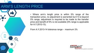 ARM’S LENGTH PRICE
• Where arm’s length price is within 5% range of the
transaction price, no adjustment is warranted but if it is beyond
5% range, adjustment is required to be made to the transfer
price and benefit of 5% is not available (5% range is applicable
for A.Y.2012-13).
From A.Y.2013-14 tolerance range - maximum 3%
 