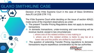 GLAXO SMITHKLINE CASE
Decision of the H’ble Supreme Court in the case of Glaxo Smithkline
Asia (P) Ltd [236 CTR 113]
The H’ble Supreme Court while deciding on the issue of section 40A(2)
made some of the important observations as under:
 The present Transfer Pricing Regulations does not apply to domestic
transactions
 In domestic transactions, under-invoicing and over-invoicing will be
revenue neutral, except in two circumstances:
i. where one of the related entities is loss making or
ii. where one of the related entities is liable to pay tax at a
lower rate and the profits are shifted to such entity
 The question of extending Transfer Pricing regulations to domestic
transactions require expeditious consideration by the tax authorities
 