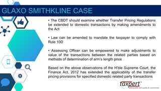 GLAXO SMITHKLINE CASE
• The CBDT should examine whether Transfer Pricing Regulations
be extended to domestic transactions by making amendments to
the Act
• Law can be amended to mandate the taxpayer to comply with
Rule 10D
• Assessing Officer can be empowered to make adjustments to
value of the transactions between the related parties based on
methods of determination of arm’s length price
Based on the above observations of the H’ble Supreme Court, the
Finance Act, 2012 has extended the applicability of the transfer
pricing provisions for specified domestic related party transactions
 