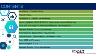 “
CONTENTS
Introduction to Transfer Pricing
Transfer Pricing
Introduction to Domestic Transfer Pricing
Section 40A(2)(b), 80IA(8) & 80IA(10) Relationships, Issues & Challenges
Case laws on DTP prior to introduction of detailed DTP Regulations
Domestic Transfer Pricing – Compliances
Information and Documentation Requirements
Transfer Pricing Compliances and Penalties on Default
Form 3CEB and Annexures
Practical aspects of SDT
Domestic Transfer Pricing Case Studies
 