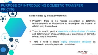 PURPOSE OF INTRODUCING DOMESTIC TRANSFER
PRICING
It was realized by the government that:
 Presently, there is no method prescribed to determine
reasonableness of expenditure to re-compute the income in
related party transactions
 There is need to provide objectivity in determination of income
and determination of reasonableness of expenditure in domestic
related party transactions
 There is need to create legally enforceable obligation on
assessee to maintain proper documentation
 