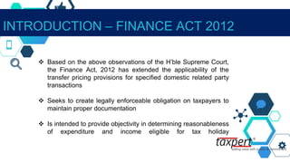 INTRODUCTION – FINANCE ACT 2012
 Based on the above observations of the H’ble Supreme Court,
the Finance Act, 2012 has extended the applicability of the
transfer pricing provisions for specified domestic related party
transactions
 Seeks to create legally enforceable obligation on taxpayers to
maintain proper documentation
 Is intended to provide objectivity in determining reasonableness
of expenditure and income eligible for tax holiday
 