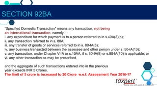 SECTION 92BA
“Specified Domestic Transaction" means any transaction, not being
an international transaction, namely:—
i. any expenditure for which payment is to a person referred to in s.40A(2)(b);
ii. any transaction referred to in s. 80A;
iii. any transfer of goods or services referred to in s. 80-IA(8);
iv. any business transacted between the assessee and other person under s. 80-IA(10);
v. any transaction, under Chapter VI-A or s.10AA, if s. 80-IA(8) or s.80-IA(10) is applicable; or
vi. any other transaction as may be prescribed,
and the aggregate of such transactions entered into in the previous
year exceeds INR 5 Crores.
The limit of 5 crore is increased to 20 Crore w.e.f. Assessment Year 2016-17
 
