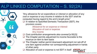 “
“Any allowance for an expenditure or interest or allocation of any
cost or expense or any income in relation to the SDT shall be
computed having regard to the arm's length price”
 In relation to Specified Domestic Transaction (SDT), the
provision covers:
Allowance for an expense or interest
Allocation of cost or expense
Any income
 Cost contribution arrangements also covered [s.92(2)]
 The Chapter permits adjustment to income favorable to the
revenue on item to item basis
 The Chapter neither permit downward adjustment nor set-off of
one item against another nor corresponding adjustment in hands
of other party
 Allocation of cost or expense is not SDT in itself
ALP LINKED COMPUTATION – S. 92(2A)
 