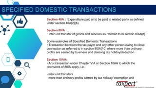 SPECIFIED DOMESTIC TRANSACTIONS
Section 40A : Expenditure paid or to be paid to related party as defined
under section 40A(2)(b)
Section 80IA :
• Inter unit transfer of goods and services as referred to in section 80IA(8)
Some examples of Specified Domestic Transactions
• Transaction between the tax payer and any other person owing to close
connection as referred to in section 80IA(10) where more than ordinary
profits are earned by business unit claiming tax holiday/deduction
Section 10AA:
• Any transaction under Chapter VIA or Section 10AA to which the
provisions of 80IA apply, i.e.:
- inter-unit transfers
- more than ordinary profits earned by tax holiday/ exemption unit
 