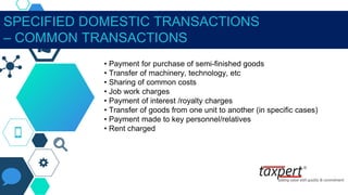 SPECIFIED DOMESTIC TRANSACTIONS
– COMMON TRANSACTIONS
• Payment for purchase of semi-finished goods
• Transfer of machinery, technology, etc
• Sharing of common costs
• Job work charges
• Payment of interest /royalty charges
• Transfer of goods from one unit to another (in specific cases)
• Payment made to key personnel/relatives
• Rent charged
 