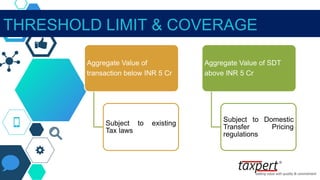 THRESHOLD LIMIT & COVERAGE
Aggregate Value of
transaction below INR 5 Cr
Subject to existing
Tax laws
Aggregate Value of SDT
above INR 5 Cr
Subject to Domestic
Transfer Pricing
regulations
 