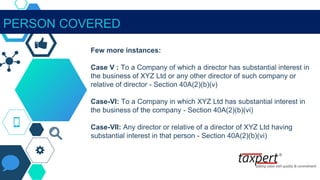 Few more instances:
Case V : To a Company of which a director has substantial interest in
the business of XYZ Ltd or any other director of such company or
relative of director - Section 40A(2)(b)(v)
Case-VI: To a Company in which XYZ Ltd has substantial interest in
the business of the company - Section 40A(2)(b)(vi)
Case-VII: Any director or relative of a director of XYZ Ltd having
substantial interest in that person - Section 40A(2)(b)(vi)
PERSON COVERED
 