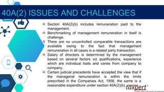  Section 40A(2)(b) includes remuneration paid to the
management.
 Benchmarking of management remuneration in itself is
challenge.
 There are no uncontrolled comparable transactions are
available owing to the fact that management
remuneration in all cases is a related party transaction.
 Salary of directors is determined by the management
based on several factors viz qualifications, experience
which are individual traits and varies from company to
company.
 Certain judicial precedents have accepted the view that if
the managerial remuneration is within the limits
prescribed in the Companies Act, 1956, the same is a
reasonable expenditure under section 40A(2)(b).
40A(2) ISSUES AND CHALLENGES
 