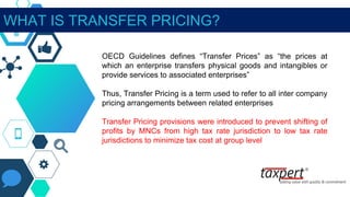 OECD Guidelines defines “Transfer Prices” as “the prices at
which an enterprise transfers physical goods and intangibles or
provide services to associated enterprises”
Thus, Transfer Pricing is a term used to refer to all inter company
pricing arrangements between related enterprises
Transfer Pricing provisions were introduced to prevent shifting of
profits by MNCs from high tax rate jurisdiction to low tax rate
jurisdictions to minimize tax cost at group level
WHAT IS TRANSFER PRICING?
 