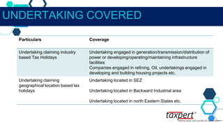 UNDERTAKING COVERED
Particulars Coverage
Undertaking claiming industry
based Tax Holidays
Undertaking engaged in generation/transmission/distribution of
power or developing/operating/maintaining infrastructure
facilities
Companies engaged in refining, Oil, undertakings engaged in
developing and building housing projects etc.
Undertaking claiming
geographical location based lax
holidays
Undertaking located in SEZ
Undertaking located in Backward Industrial area
Undertaking located in north Eastern States etc.
 