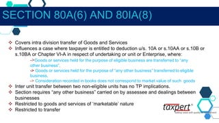  Covers intra division transfer of Goods and Services
 Influences a case where taxpayer is entitled to deduction u/s. 10A or s.10AA or s.10B or
s.10BA or Chapter VI-A in respect of undertaking or unit or Enterprise, where:
->Goods or services held for the purpose of eligible business are transferred to “any
other business”,
-> Goods or services held for the purpose of “any other business” transferred to eligible
business,
-> Consideration recorded in books does not correspond to market value of such goods
 Inter unit transfer between two non-eligible units has no TP implications.
 Section requires “any other business” carried on by assessee and dealings between
businesses
 Restricted to goods and services of ‘marketable’ nature
 Restricted to transfer
SECTION 80A(6) AND 80IA(8)
 