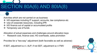 Activities which are not carried on as business
 HO expenses including IT support, accounts, law compliance etc
 Use of corporate resources, including IPR
 HO finance out of capital or accumulated profits
 Temporary use of funds
Allocation of actual expenses and challenges around allocation keys
• Research cost, finance cost, HO overheads, sales promotion
Provides for a “two-way” adjustment (both favorable as well as adverse)
If SDT, adjustment w.r.t. ALP; if not SDT, adjustment w.r.t FMV
SECTION 80A(6) AND 80IA(8)
 