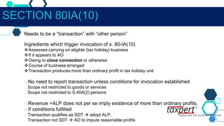Needs to be a “transaction” with “other person”
Ingredients which trigger invocation of s. 80-IA(10)
Assessee carrying on eligible (tax holiday) business
If it appears to AO
Owing to close connection or otherwise
Course of business arranged
Transaction produces more than ordinary profit in tax holiday unit
No need to report transaction unless conditions for invocation established
Scope not restricted to goods or services
Scope not restricted to S.40A(2) persons
Revenue >ALP does not per se imply existence of more than ordinary profits.
If conditions fulfilled
Transaction qualifies as SDT  adopt ALP,
Transaction not SDT  AO to impute reasonable profits
SECTION 80IA(10)
 