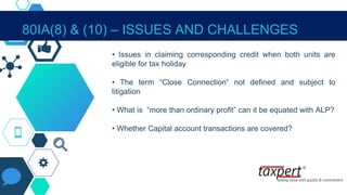80IA(8) & (10) – ISSUES AND CHALLENGES
• Issues in claiming corresponding credit when both units are
eligible for tax holiday
• The term “Close Connection“ not defined and subject to
litigation
• What is “more than ordinary profit” can it be equated with ALP?
• Whether Capital account transactions are covered?
 