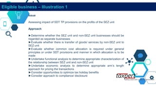 Eligible business – Illustration 1
Issue
Assessing impact of SDT TP provisions on the profits of the SEZ unit
Approach
►Determine whether the SEZ unit and non-SEZ unit businesses should be
regarded as separate businesses
►Evaluate whether there is transfer of goods/ services by non-SEZ unit to
SEZ unit
►Evaluate whether common cost allocation is required under general
principles or under SDT provisions and manner in which allocation is to be
made
►Undertake functional analysis to determine appropriate characterization of
the relationship between SEZ unit and non-SEZ unit
►Undertake economic analysis to determine appropriate arm’s length
approach for pricing the transactions
►Consider opportunities to optimize tax holiday benefits
►Consider approach to compliance/ disclosure
 