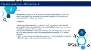 Eligible business – Illustration 2
Issue
►Assessing impact of SDT TP provisions for determining profits of 80-IE unit –
specifically whether the profits can be downward adjusted by allocating arm’s
length interest for the loan/ use of funds
Approach
►Evaluate whether allocation of interest to 80-IE unit required under general
principles for determining tax holiday or in view of SDT provisions and the manner
in which the allocation is to be made.
►Determine whether the transaction relating to inter unit temporary use of funds
could be regarded as provision of services by ineligible business to an eligible
business
►If so, evaluate the approach for determining arm’s length charge for the service
►Consider approach to compliance/ documentation
 