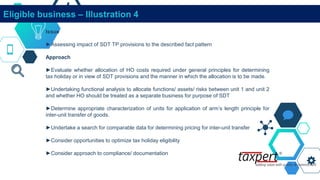 Eligible business – Illustration 4
Issue
►Assessing impact of SDT TP provisions to the described fact pattern
Approach
►Evaluate whether allocation of HO costs required under general principles for determining
tax holiday or in view of SDT provisions and the manner in which the allocation is to be made.
►Undertaking functional analysis to allocate functions/ assets/ risks between unit 1 and unit 2
and whether HO should be treated as a separate business for purpose of SDT
►Determine appropriate characterization of units for application of arm’s length principle for
inter-unit transfer of goods.
►Undertake a search for comparable data for determining pricing for inter-unit transfer
►Consider opportunities to optimize tax holiday eligibility
►Consider approach to compliance/ documentation
 