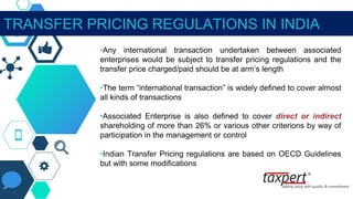 TRANSFER PRICING REGULATIONS IN INDIA
•Any international transaction undertaken between associated
enterprises would be subject to transfer pricing regulations and the
transfer price charged/paid should be at arm’s length
•The term “international transaction” is widely defined to cover almost
all kinds of transactions
•Associated Enterprise is also defined to cover direct or indirect
shareholding of more than 26% or various other criterions by way of
participation in the management or control
•Indian Transfer Pricing regulations are based on OECD Guidelines
but with some modifications
 