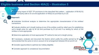 Eligible business and Section 40A(2) – Illustration 5
Issue
►Assessing impact of SDT TP provisions to the described fact pattern – application of 80-IA(10)
to inter-company sale to D Ltd and application of 40A(2) to purchase by D Ltd
Approach
►Undertake functional analysis to determine the appropriate characterization of the entities/
transactions
►Evaluate whether arm’s length testing at one of the entities could be relied upon for establishing
arm’s length price for sale by M Ltd and purchase by D Ltd and if so testing for which of the
entities is more appropriate.
►Determine application of most appropriate TP method to test arm’s length pricing
►If necessary, evaluate and document the factors which justify the profits earned by M Ltd to
demonstrate that the same is not on account of an arrangement between M Ltd and D Ltd
►Consider opportunities to optimize tax holiday eligibility
►Consider approach to compliance/ documentation
 