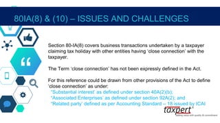 “
Section 80-IA(8) covers business transactions undertaken by a taxpayer
claiming tax holiday with other entities having ‘close connection’ with the
taxpayer.
The Term ‘close connection’ has not been expressly defined in the Act.
For this reference could be drawn from other provisions of the Act to define
‘close connection’ as under:
“Substantial interest’ as defined under section 40A(2)(b);
“Associated Enterprises’ as defined under section 92A(2); and
“Related party’ defined as per Accounting Standard – 18 issued by ICAI
80IA(8) & (10) – ISSUES AND CHALLENGES
 