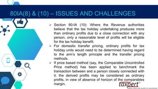  Section 80-IA (10): Where the Revenue authorities
believe that the tax holiday undertaking produces more
than ordinary profits due to a close connection with any
person, only a reasonable level of profits will be eligible
for the tax holiday benefit.
 For domestic transfer pricing, ordinary profits for tax
holiday units would need to be determined having regard
to the arm’s length principle and the transfer pricing
methods.
 If price based method (say, the Comparable Uncontrolled
Price method) has been applied to benchmark the
transaction between and a person closely connected with
it, the derived profits may be considered as ordinary
profits, in view of absence of horizon of the comparables
margin.
80IA(8) & (10) – ISSUES AND CHALLENGES
 