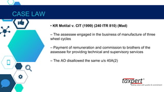 CASE LAW
• KR Motilal v. CIT (1999) (240 ITR 810) (Mad)
– The assessee engaged in the business of manufacture of three
wheel cycles
– Payment of remuneration and commission to brothers of the
assessee for providing technical and supervisory services
– The AO disallowed the same u/s 40A(2)
 