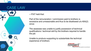 IN THE CONTEXT OF SECTION 40A(2)
– ITAT held that:
Part of the remuneration / commission paid to brothers is
excessive and unreasonable and thus to be disallowed u/s 40A(2)
since:
The assessee was unable to justify possession of technical
qualifications / technical skill by the brothers required to handle
the job
Unable to produce supporting to substantiate the technical
experience of brothers
CASE LAW
 