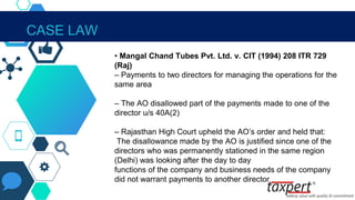 IN THE CONTEXT OF SECTION 40A(2)
• Mangal Chand Tubes Pvt. Ltd. v. CIT (1994) 208 ITR 729
(Raj)
– Payments to two directors for managing the operations for the
same area
– The AO disallowed part of the payments made to one of the
director u/s 40A(2)
– Rajasthan High Court upheld the AO’s order and held that:
The disallowance made by the AO is justified since one of the
directors who was permanently stationed in the same region
(Delhi) was looking after the day to day
functions of the company and business needs of the company
did not warrant payments to another director
CASE LAW
 