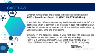 IN THE CONTEXT OF SECTION 40A(2)
Whether HO expenses are required to be allocated among units?
ACIT v. Asea Brown Boveri Ltd. (2007) 110 TTJ 502 (Mum)
It was held that HO expenses are required to be allocated since HO is a
cost centre which is common to all the units. It does not exist for its own
sake but its existence is relevant for all the activities undertaken by
various divisions, units and profit centre
Similarly, in the following cases, it was held that HO expenses are
required to be allocated based on rationale allocation keys:
CIT v. S T Micro Electronics Pvt. Ltd. (2011-TIOL-499-HC-DEL-IT)
Wipro GE Medical Systems Ltd v. DCIT (2003) 81 TTJ 455 (Bang)
CASE LAW
 
