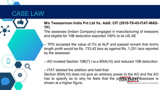 IN THE CONTEXT OF SECTION 80IA(10)
M/s Tweezerman India Pvt Ltd Vs. Addl. CIT (2010-TII-45-ITAT-MAD-
TP)
The assessee (Indian Company) engaged in manufacturing of tweezers
and eligible for 10B deduction exported 100% to its US AE
– TPO accepted the value of ITs at ALP and passed remark that Arm's
length profit would be Rs. 733.42 lacs as against Rs. 1,251 lacs reported
by the assessee
– AO invoked Section 10B(7) r.w.s.80IA(10) and reduced 10B deduction
– ITAT deleted the addition and held that:
Section 80IA(10) does not give an arbitrary power to the AO and the AO
has to specify as to why he feels that the profits of the assessee is
shown at a higher figure.
CASE LAW
 