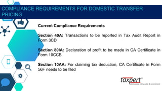 COMPLIANCE REQUIREMENTS FOR DOMESTIC TRANSFER
PRICING
Current Compliance Requirements
Section 40A: Transactions to be reported in Tax Audit Report in
Form 3CD
Section 80IA: Declaration of profit to be made in CA Certificate in
Form 10CCB
Section 10AA: For claiming tax deduction, CA Certificate in Form
56F needs to be filed
 