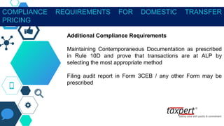 COMPLIANCE REQUIREMENTS FOR DOMESTIC TRANSFER
PRICING
Additional Compliance Requirements
Maintaining Contemporaneous Documentation as prescribed
in Rule 10D and prove that transactions are at ALP by
selecting the most appropriate method
Filing audit report in Form 3CEB / any other Form may be
prescribed
 