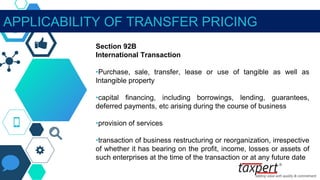 APPLICABILITY OF TRANSFER PRICING
Section 92B
International Transaction
•Purchase, sale, transfer, lease or use of tangible as well as
Intangible property
•capital financing, including borrowings, lending, guarantees,
deferred payments, etc arising during the course of business
•provision of services
•transaction of business restructuring or reorganization, irrespective
of whether it has bearing on the profit, income, losses or assets of
such enterprises at the time of the transaction or at any future date
 