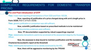 Pre and Post introduction of DTP
Then, it was mere reporting of transactions in Form 3CD and Form 10CCB,
Now, reporting of justification of a price charged along with arm's length price in
Form 3CEB (Part C of Form 3CEB)
Then, generic justification or comparison was still sufficient,
Now, scientific justification based on prescribed methods is to be maintained
Then, normal documentary evidences were sufficient,
Now, TP documentation supported by robust supportings required
Then, related party transactions used to be scrutinized at the assessment stage by the Assessing
Officer,
Now, the assessee is duty bound to maintain justification and file mandatory
Chartered Accountant's report at the threshold
Then, related party transactions not so closely scrutinized by the AO,
Now, there will be aggressive monitoring by the TPO/AO
COMPLIANCE REQUIREMENTS FOR DOMESTIC TRANSFER
PRICING
 