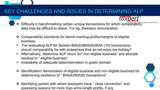 KEY CHALLENGES AND ISSUES IN DETERMINING ALP
 Difficulty in benchmarking certain unique transactions for which comparability
data may be difficult to obtain. For eg. Directors remuneration
 Comparability standards for bench marking profits/margins of eligible
business
 For evaluating ALP for Section 80A(6)/80IA(8)/80IA (10) transactions,
should comparability be with enterprises that do not enjoy tax holiday?
 Alternatively, determine ALP return for” non eligible business” and allocate
residual to “ eligible business”
 Availability of adequate data/information in public domain
 Identification/ demarcation of eligible business and non eligible business for
determining existence of “ 80A(6)/80A(8) transactions”
 Identifying parties with whom taxpayers have “ close connection” and
assessing reasons for more than arms length profits, if any
 