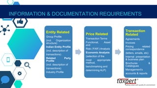 INFORMATION & DOCUMENTATION REQUIREMENTS
Entity Related
Group Profile
(incl. Organization
structure)
Indian Entity Profile
(incl. description of
transactions)
Related Party
Profile
(incl. description of
transactions)
Industry Profile
Price Related
Transaction Terms
Functional, Asset
and
Risk (‘FAR’) Analysis
Economic Analysis
(selection of the
most appropriate
method,
benchmarking and
determining ALP)
Transaction
Related
Agreements
Invoices
Pricing related
correspondence
(letters, emails, etc)
Internal presentation
& business plan
Brochures &
Catalogues
Management’s
accounts & reports
 