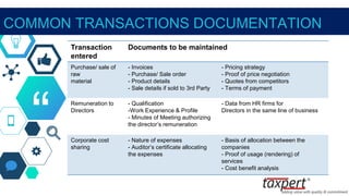 “
COMMON TRANSACTIONS DOCUMENTATION
Transaction
entered
Documents to be maintained
Purchase/ sale of
raw
material
- Invoices
- Purchase/ Sale order
- Product details
- Sale details if sold to 3rd Party
- Pricing strategy
- Proof of price negotiation
- Quotes from competitors
- Terms of payment
Remuneration to
Directors
- Qualification
-Work Experience & Profile
- Minutes of Meeting authorizing
the director’s remuneration
- Data from HR firms for
Directors in the same line of business
Corporate cost
sharing
- Nature of expenses
- Auditor’s certificate allocating
the expenses
- Basis of allocation between the
companies
- Proof of usage (rendering) of
services
- Cost benefit analysis
 