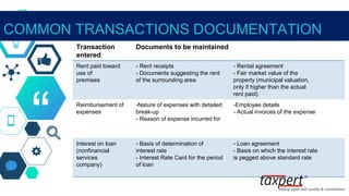 “
COMMON TRANSACTIONS DOCUMENTATION
Transaction
entered
Documents to be maintained
Rent paid toward
use of
premises
- Rent receipts
- Documents suggesting the rent
of the surrounding area
- Rental agreement
- Fair market value of the
property (municipal valuation,
only if higher than the actual
rent paid)
Reimbursement of
expenses
-Nature of expenses with detailed
break-up
- Reason of expense incurred for
-Employee details
- Actual invoices of the expense
Interest on loan
(nonfinancial
services
company)
- Basis of determination of
interest rate
- Interest Rate Card for the period
of loan
- Loan agreement
- Basis on which the interest rate
is pegged above standard rate
 