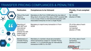 “
TRANSFER PRICING COMPLIANCES & PENALTIES
Particulars Compliances to be followed Penalty, if not complied
with
Filing of the Audit
Report in
From 3CEB
Mandatory to file Form 3CEB before the due date of
filing return of income if the value of SDT exceeds INR
5 crs or even if there is international transaction with
Associated Enterprise of even a single Rupee
Rs 1,00,000
[Section 271BA]
Reporting of
each SDT and
international
transaction
entered into with
related party in
Form 3 CEB
Mandatory to report every transaction in Form
3CEB
2% of the value of each
transaction
not reported
[Section 271AA]
Maintenance of
Transfer Pricing
Documentation
Mandatory to maintain robust documentation
where transactions subject to Transfer Pricing
exceed 1 cr. in a financial year for international
transaction & INR 5 cr for SDT
2% of the value of each
transaction
[Section 271AA]
 