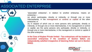 ASSOCIATED ENTERPRISE
“associated enterprise”, in relation to another enterprise, means an
enterprise—
(a) which participates, directly or indirectly, or through one or more
intermediaries, in the management or control or capital of the other
enterprise; or
(b) in respect of which one or more persons who participate, directly or
indirectly, or through one or more intermediaries, in its management or control
or capital, are the same persons who participate, directly or indirectly, or
through one or more intermediaries, in the management or control or capital of
the other enterprise.
In the Case of Kaybee Private limited - Two enterprises will be treated as
associated enterprises if the condition of Section 92A(1) are
independently satisfied irrespective of deeming fiction set out in Section
92A(2)
 